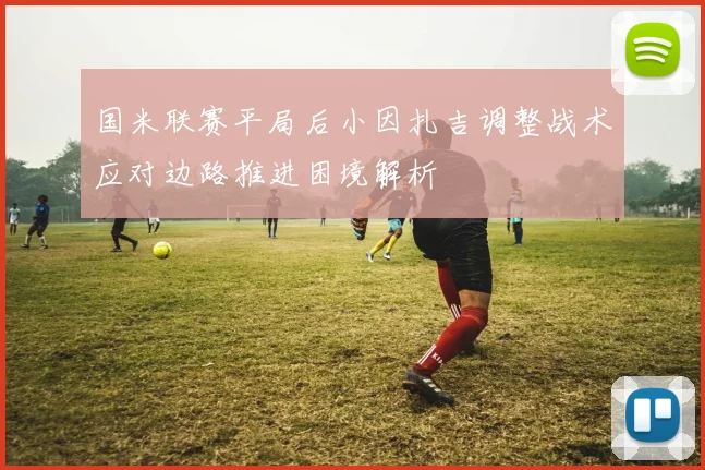 国米联赛平局后小因扎吉调整战术应对边路推进困境解析